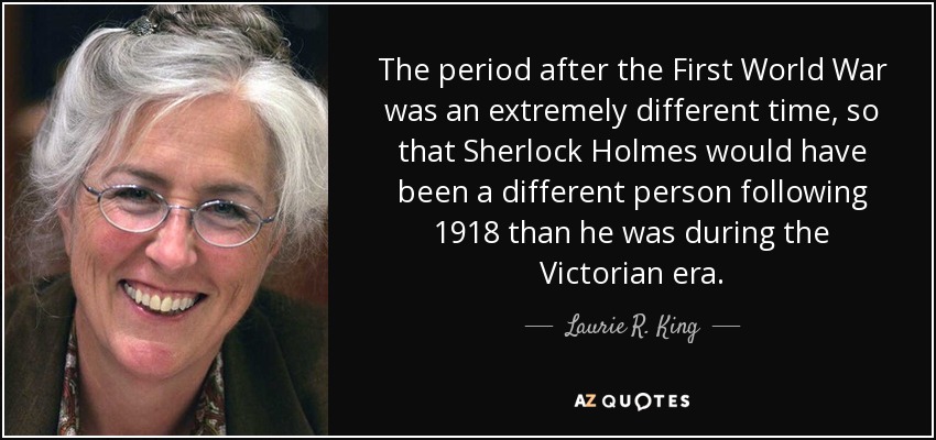 The period after the First World War was an extremely different time, so that Sherlock Holmes would have been a different person following 1918 than he was during the Victorian era. - Laurie R. King
