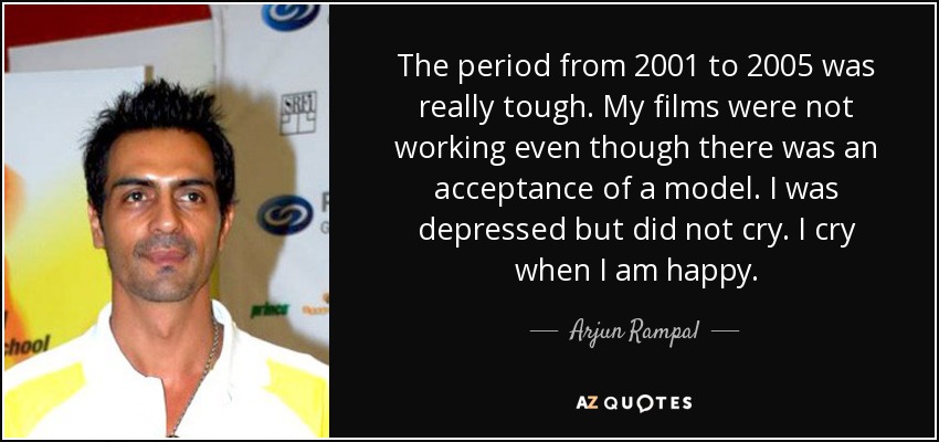 The period from 2001 to 2005 was really tough. My films were not working even though there was an acceptance of a model. I was depressed but did not cry. I cry when I am happy. - Arjun Rampal