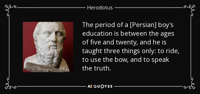 The period of a [Persian] boy's education is between the ages of five and twenty, and he is taught three things only: to ride, to use the bow, and to speak the truth. - Herodotus