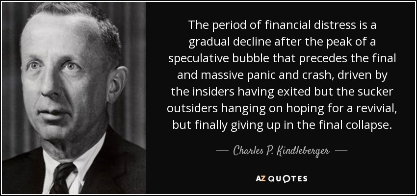 The period of financial distress is a gradual decline after the peak of a speculative bubble that precedes the final and massive panic and crash, driven by the insiders having exited but the sucker outsiders hanging on hoping for a revivial, but finally giving up in the final collapse. - Charles P. Kindleberger