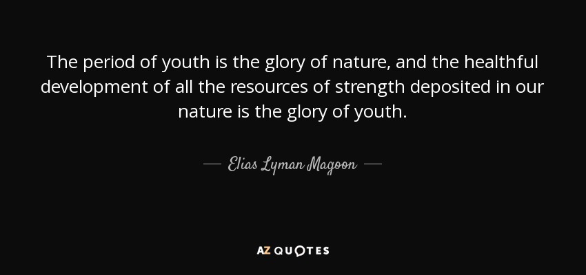 The period of youth is the glory of nature, and the healthful development of all the resources of strength deposited in our nature is the glory of youth. - Elias Lyman Magoon