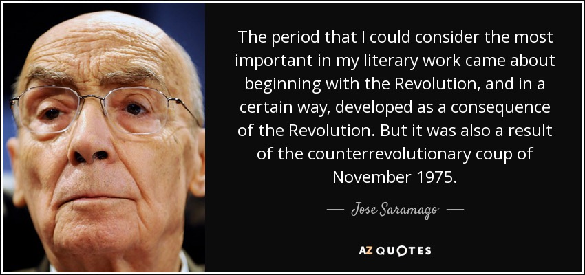 The period that I could consider the most important in my literary work came about beginning with the Revolution, and in a certain way, developed as a consequence of the Revolution. But it was also a result of the counterrevolutionary coup of November 1975. - Jose Saramago