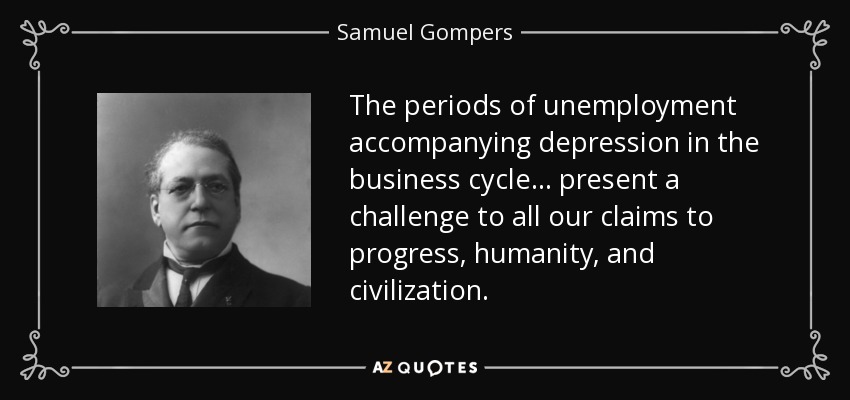 The periods of unemployment accompanying depression in the business cycle . . . present a challenge to all our claims to progress, humanity, and civilization. - Samuel Gompers