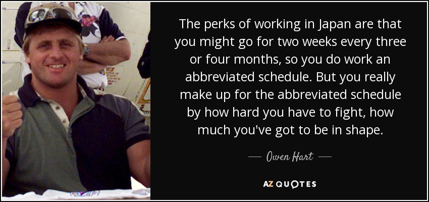 The perks of working in Japan are that you might go for two weeks every three or four months, so you do work an abbreviated schedule. But you really make up for the abbreviated schedule by how hard you have to fight, how much you've got to be in shape. - Owen Hart