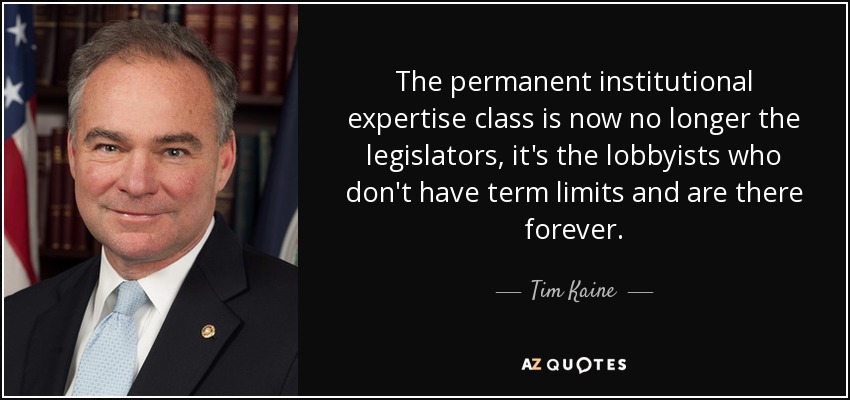 The permanent institutional expertise class is now no longer the legislators, it's the lobbyists who don't have term limits and are there forever. - Tim Kaine