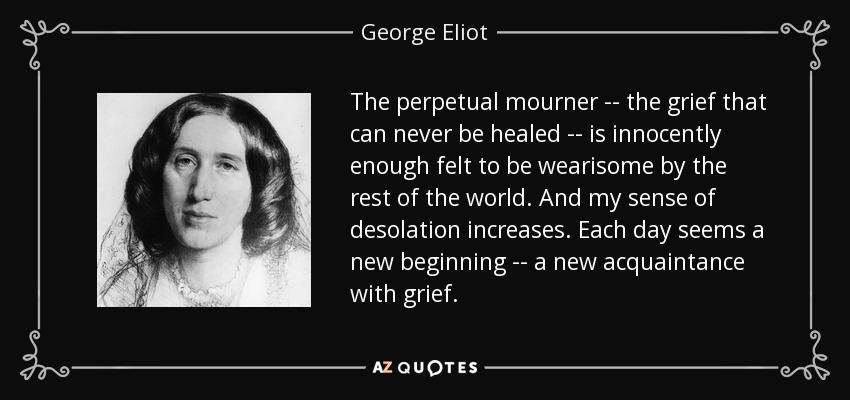 The perpetual mourner -- the grief that can never be healed -- is innocently enough felt to be wearisome by the rest of the world. And my sense of desolation increases. Each day seems a new beginning -- a new acquaintance with grief. - George Eliot