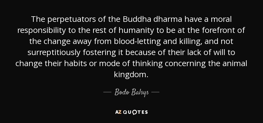 The perpetuators of the Buddha dharma have a moral responsibility to the rest of humanity to be at the forefront of the change away from blood-letting and killing, and not surreptitiously fostering it because of their lack of will to change their habits or mode of thinking concerning the animal kingdom. - Bodo Balsys