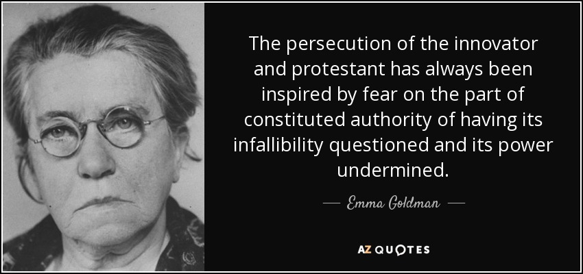 The persecution of the innovator and protestant has always been inspired by fear on the part of constituted authority of having its infallibility questioned and its power undermined. - Emma Goldman