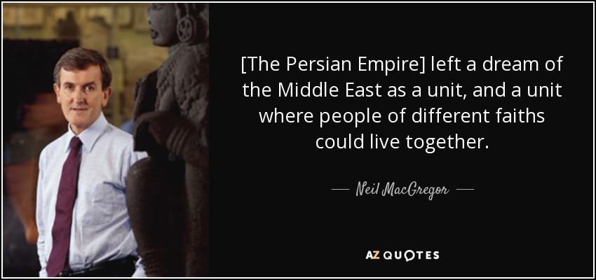 [The Persian Empire] left a dream of the Middle East as a unit, and a unit where people of different faiths could live together. - Neil MacGregor