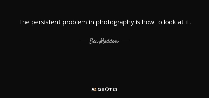 The persistent problem in photography is how to look at it. - Ben Maddow