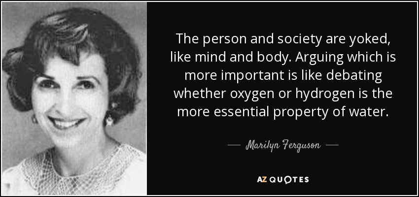 The person and society are yoked, like mind and body. Arguing which is more important is like debating whether oxygen or hydrogen is the more essential property of water. - Marilyn Ferguson