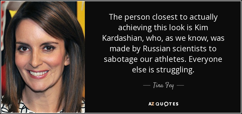 The person closest to actually achieving this look is Kim Kardashian, who, as we know, was made by Russian scientists to sabotage our athletes. Everyone else is struggling. - Tina Fey