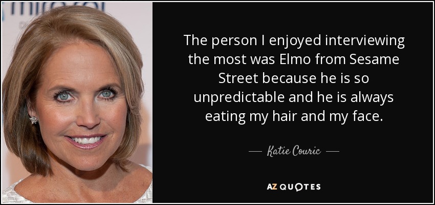 The person I enjoyed interviewing the most was Elmo from Sesame Street because he is so unpredictable and he is always eating my hair and my face. - Katie Couric