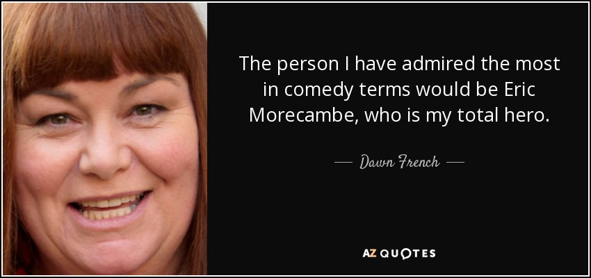 The person I have admired the most in comedy terms would be Eric Morecambe, who is my total hero. - Dawn French