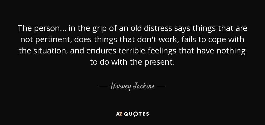 The person... in the grip of an old distress says things that are not pertinent, does things that don't work, fails to cope with the situation, and endures terrible feelings that have nothing to do with the present. - Harvey Jackins