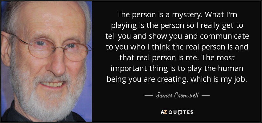 The person is a mystery. What I'm playing is the person so I really get to tell you and show you and communicate to you who I think the real person is and that real person is me. The most important thing is to play the human being you are creating, which is my job. - James Cromwell