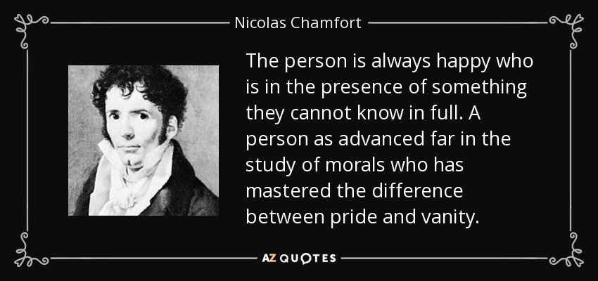 The person is always happy who is in the presence of something they cannot know in full. A person as advanced far in the study of morals who has mastered the difference between pride and vanity. - Nicolas Chamfort