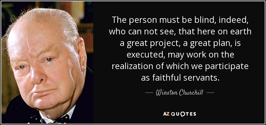 The person must be blind, indeed, who can not see, that here on earth a great project, a great plan, is executed, may work on the realization of which we participate as faithful servants. - Winston Churchill