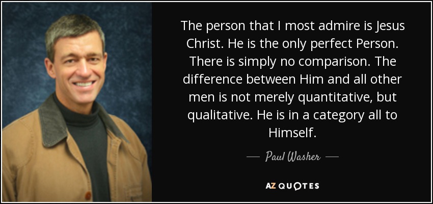 The person that I most admire is Jesus Christ. He is the only perfect Person. There is simply no comparison. The difference between Him and all other men is not merely quantitative, but qualitative. He is in a category all to Himself. - Paul Washer