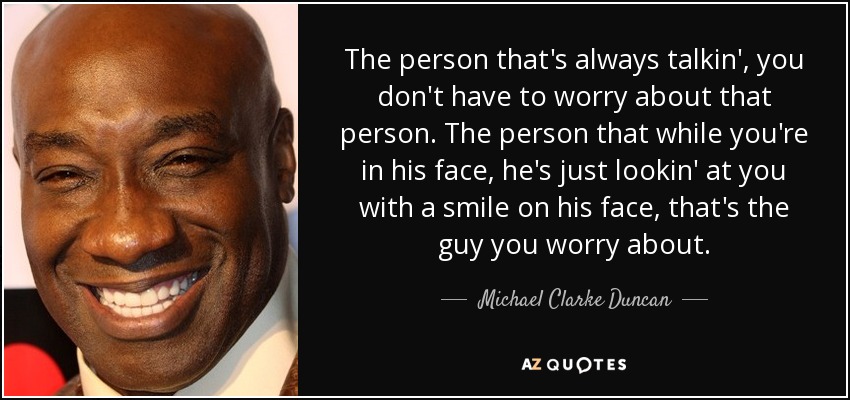 The person that's always talkin', you don't have to worry about that person. The person that while you're in his face, he's just lookin' at you with a smile on his face, that's the guy you worry about. - Michael Clarke Duncan