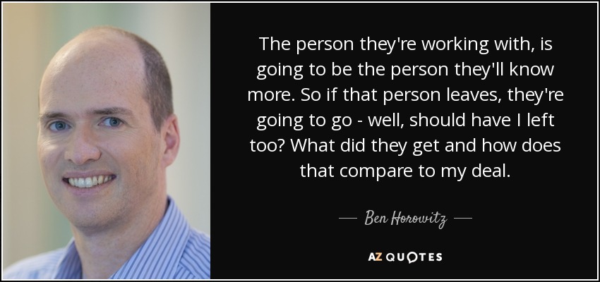The person they're working with, is going to be the person they'll know more. So if that person leaves, they're going to go - well, should have I left too? What did they get and how does that compare to my deal. - Ben Horowitz