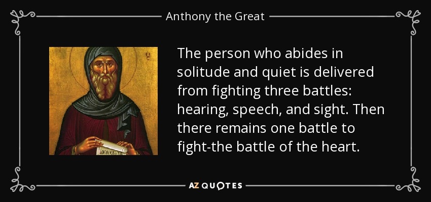 The person who abides in solitude and quiet is delivered from fighting three battles: hearing, speech, and sight. Then there remains one battle to fight-the battle of the heart. - Anthony the Great