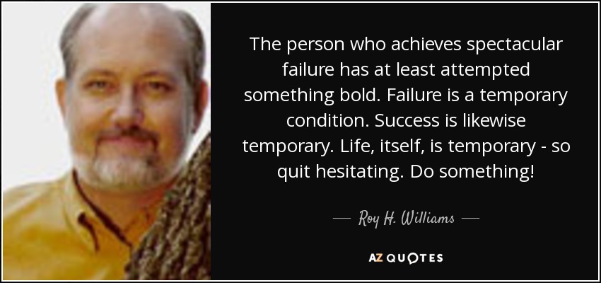 The person who achieves spectacular failure has at least attempted something bold. Failure is a temporary condition. Success is likewise temporary. Life, itself, is temporary - so quit hesitating. Do something! - Roy H. Williams