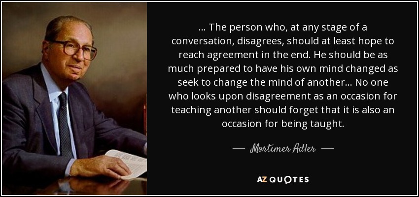 ... The person who, at any stage of a conversation, disagrees, should at least hope to reach agreement in the end. He should be as much prepared to have his own mind changed as seek to change the mind of another ... No one who looks upon disagreement as an occasion for teaching another should forget that it is also an occasion for being taught. - Mortimer Adler