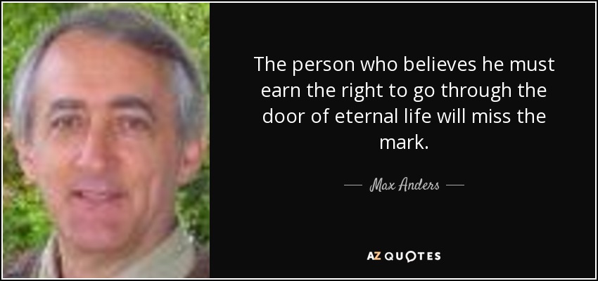 The person who believes he must earn the right to go through the door of eternal life will miss the mark. - Max Anders