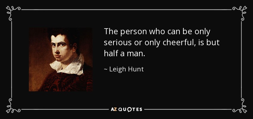 The person who can be only serious or only cheerful, is but half a man. - Leigh Hunt