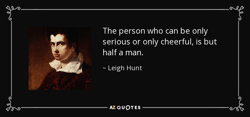 The person who can be only serious or only cheerful, is but half a man. - Leigh Hunt