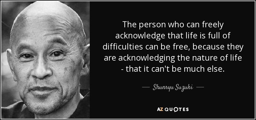 The person who can freely acknowledge that life is full of difficulties can be free, because they are acknowledging the nature of life - that it can't be much else. - Shunryu Suzuki
