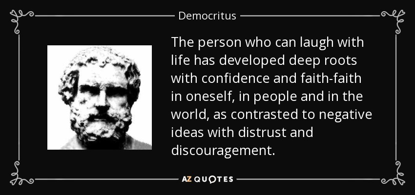 The person who can laugh with life has developed deep roots with confidence and faith-faith in oneself, in people and in the world, as contrasted to negative ideas with distrust and discouragement. - Democritus