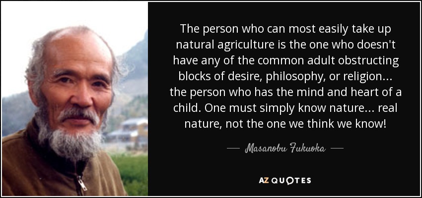 The person who can most easily take up natural agriculture is the one who doesn't have any of the common adult obstructing blocks of desire, philosophy, or religion . . . the person who has the mind and heart of a child. One must simply know nature . . . real nature, not the one we think we know! - Masanobu Fukuoka