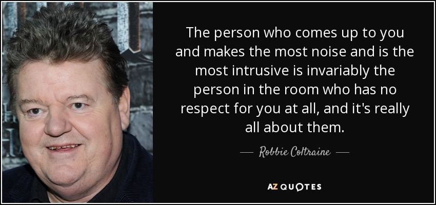 The person who comes up to you and makes the most noise and is the most intrusive is invariably the person in the room who has no respect for you at all, and it's really all about them. - Robbie Coltraine