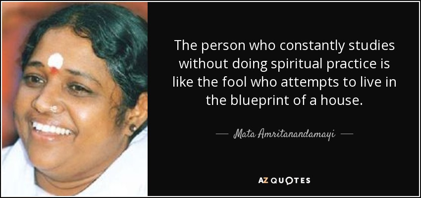 The person who constantly studies without doing spiritual practice is like the fool who attempts to live in the blueprint of a house. - Mata Amritanandamayi
