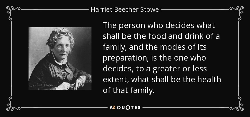 The person who decides what shall be the food and drink of a family, and the modes of its preparation, is the one who decides, to a greater or less extent, what shall be the health of that family. - Harriet Beecher Stowe