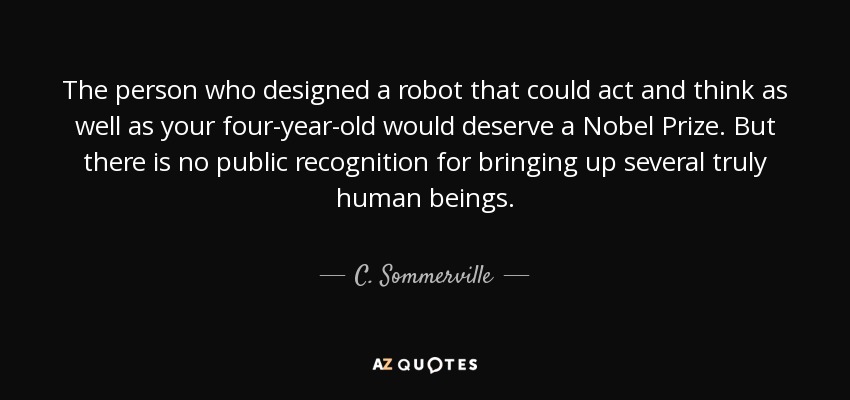 The person who designed a robot that could act and think as well as your four-year-old would deserve a Nobel Prize. But there is no public recognition for bringing up several truly human beings. - C. Sommerville