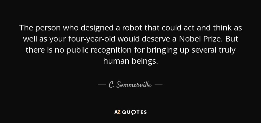 The person who designed a robot that could act and think as well as your four-year-old would deserve a Nobel Prize. But there is no public recognition for bringing up several truly human beings. - C. Sommerville