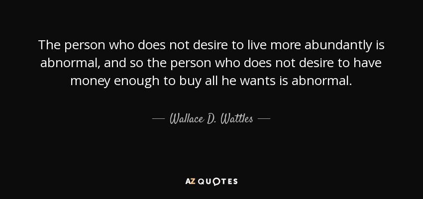 The person who does not desire to live more abundantly is abnormal, and so the person who does not desire to have money enough to buy all he wants is abnormal. - Wallace D. Wattles
