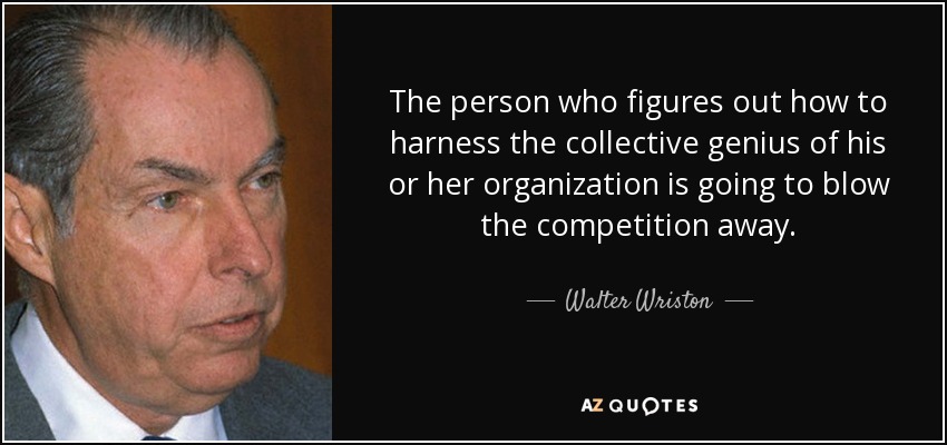 The person who figures out how to harness the collective genius of his or her organization is going to blow the competition away. - Walter Wriston