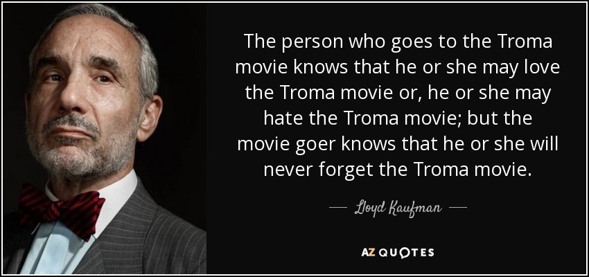 The person who goes to the Troma movie knows that he or she may love the Troma movie or, he or she may hate the Troma movie; but the movie goer knows that he or she will never forget the Troma movie. - Lloyd Kaufman