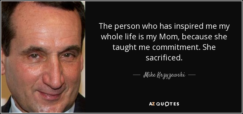 The person who has inspired me my whole life is my Mom, because she taught me commitment. She sacrificed. - Mike Krzyzewski