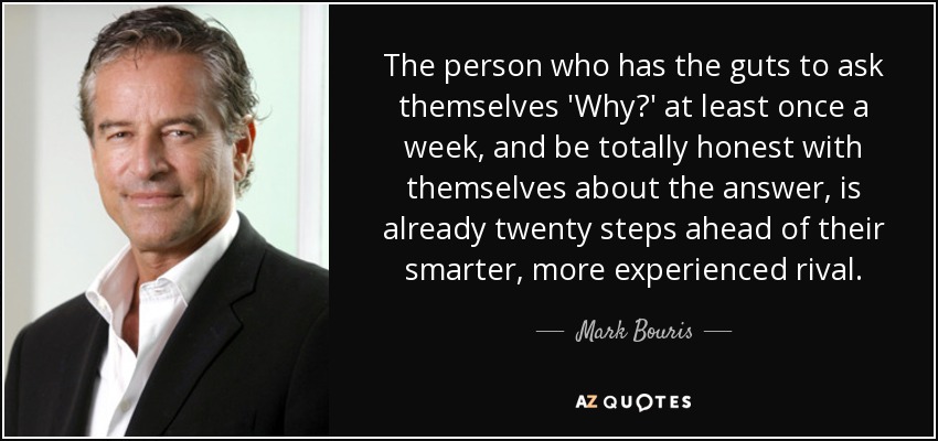 The person who has the guts to ask themselves 'Why?' at least once a week, and be totally honest with themselves about the answer, is already twenty steps ahead of their smarter, more experienced rival. - Mark Bouris