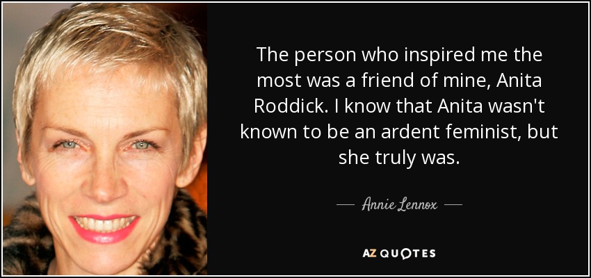 The person who inspired me the most was a friend of mine, Anita Roddick. I know that Anita wasn't known to be an ardent feminist, but she truly was. - Annie Lennox