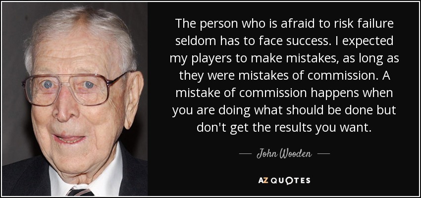 The person who is afraid to risk failure seldom has to face success. I expected my players to make mistakes, as long as they were mistakes of commission. A mistake of commission happens when you are doing what should be done but don't get the results you want. - John Wooden