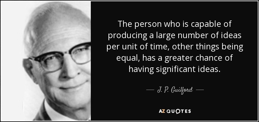 The person who is capable of producing a large number of ideas per unit of time, other things being equal, has a greater chance of having significant ideas. - J. P. Guilford
