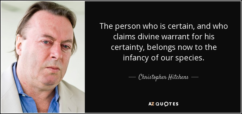 The person who is certain, and who claims divine warrant for his certainty, belongs now to the infancy of our species. - Christopher Hitchens