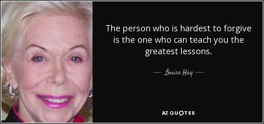The person who is hardest to forgive is the one who can teach you the greatest lessons. - Louise Hay
