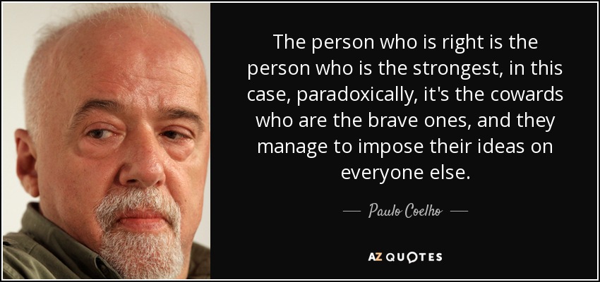 The person who is right is the person who is the strongest, in this case, paradoxically, it's the cowards who are the brave ones, and they manage to impose their ideas on everyone else. - Paulo Coelho